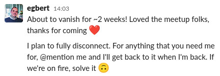Egbert on slack, saying 'About to vanish for ~2 weeks! Loved the meetup folks, thanks for coming. I plan to fully disconnect. For anything that you need me for, @mention me and I'll get back to it when I'm back. If we're on fire, solve it'